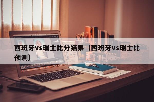 西班牙vs瑞士比分结果（西班牙vs瑞士比预测）