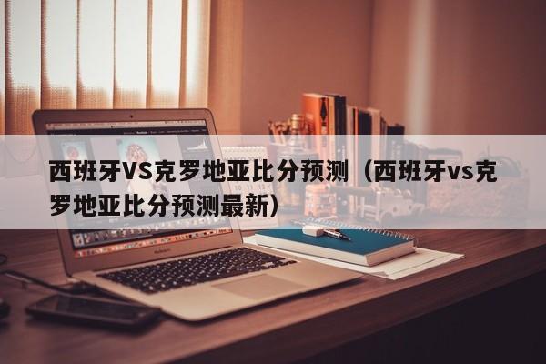 西班牙VS克罗地亚比分预测（西班牙vs克罗地亚比分预测最新）