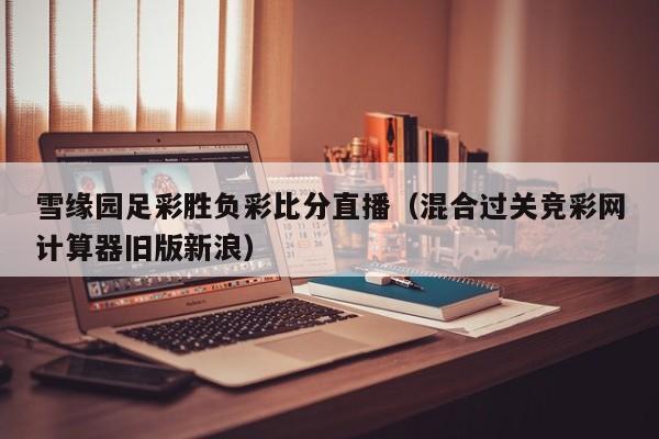 雪缘园足彩胜负彩比分直播（混合过关竞彩网计算器旧版新浪）