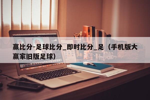 赢比分-足球比分_即时比分_足（手机版大赢家旧版足球）