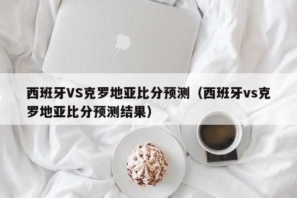 西班牙VS克罗地亚比分预测（西班牙vs克罗地亚比分预测结果）
