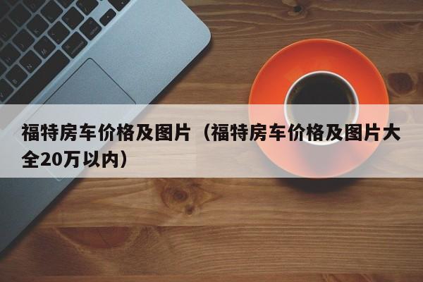 福特房车价格及图片（福特房车价格及图片大全20万以内）