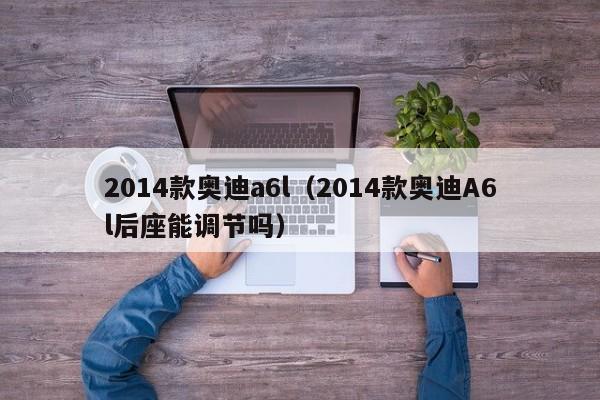 2014款奥迪a6l（2014款奥迪A6l后座能调节吗）