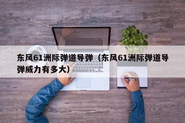 东风61洲际弹道导弹（东风61洲际弹道导弹威力有多大）