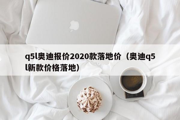 q5l奥迪报价2020款落地价（奥迪q5l新款价格落地）