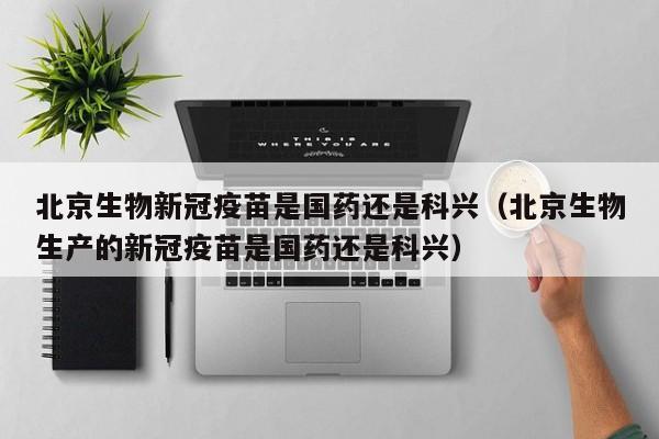 北京生物新冠疫苗是国药还是科兴（北京生物生产的新冠疫苗是国药还是科兴）