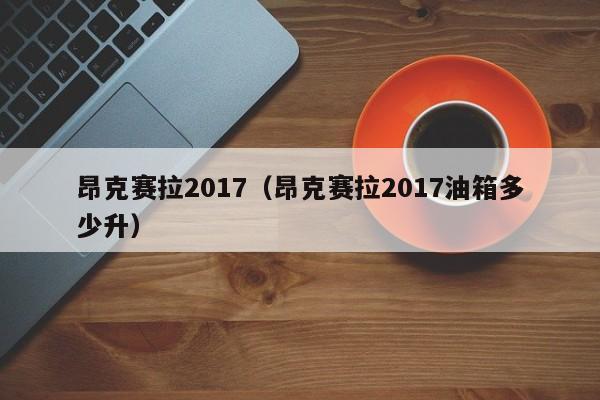 昂克赛拉2017（昂克赛拉2017油箱多少升）