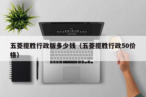 五菱揽胜行政版多少钱（五菱揽胜行政50价格）