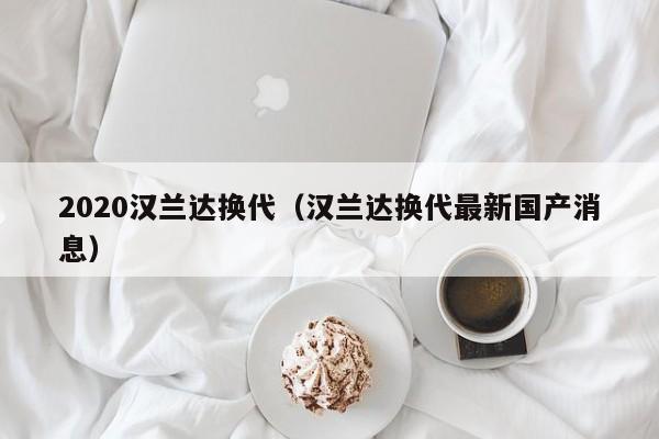 2020汉兰达换代（汉兰达换代最新国产消息）