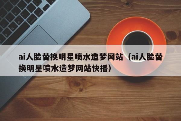 ai人脸替换明星喷水造梦网站（ai人脸替换明星喷水造梦网站快播）