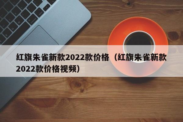 红旗朱雀新款2022款价格（红旗朱雀新款2022款价格视频）