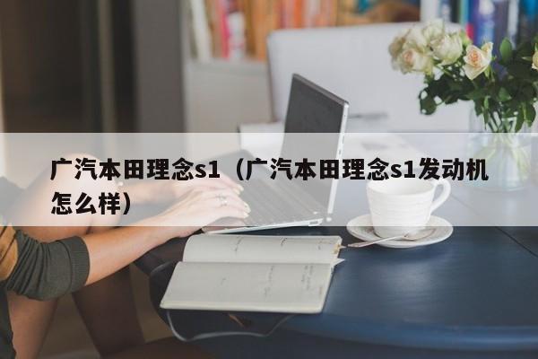 广汽本田理念s1（广汽本田理念s1发动机怎么样）