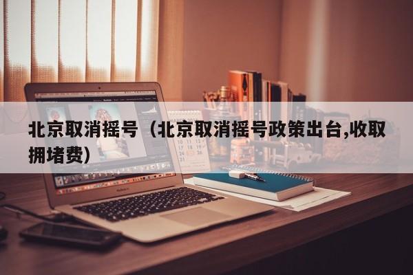 北京取消摇号（北京取消摇号政策出台,收取拥堵费）