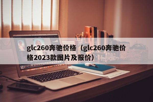 glc260奔驰价格（glc260奔驰价格2023款图片及报价）