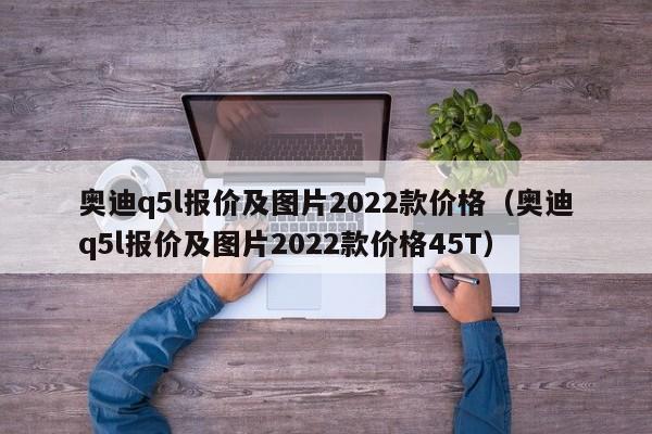 奥迪q5l报价及图片2022款价格（奥迪q5l报价及图片2022款价格45T）