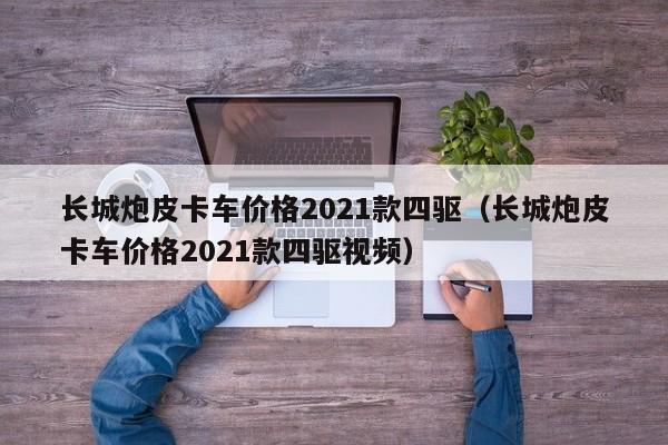 长城炮皮卡车价格2021款四驱（长城炮皮卡车价格2021款四驱视频）