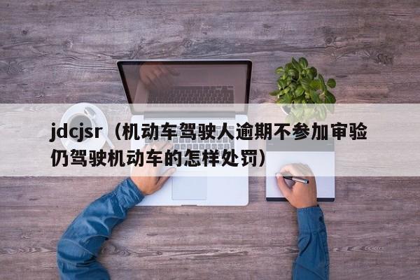jdcjsr（机动车驾驶人逾期不参加审验仍驾驶机动车的怎样处罚）