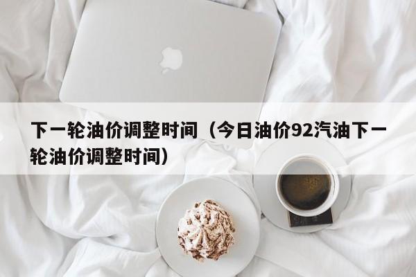 下一轮油价调整时间（今日油价92汽油下一轮油价调整时间）