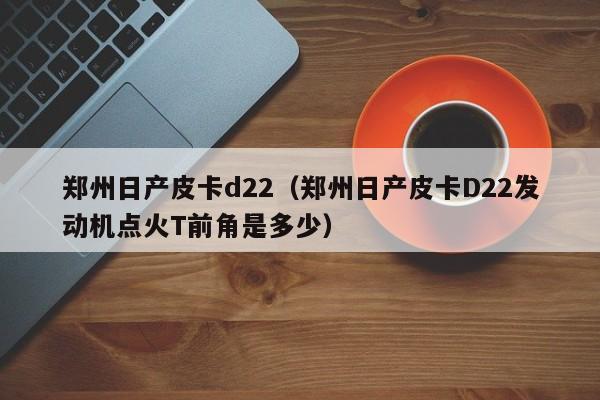 郑州日产皮卡d22（郑州日产皮卡D22发动机点火T前角是多少）
