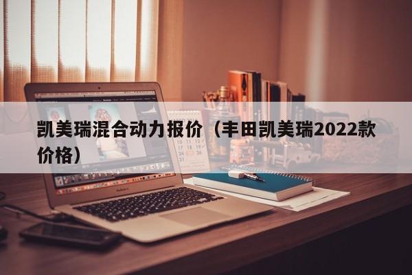 凯美瑞混合动力报价（丰田凯美瑞2022款价格）
