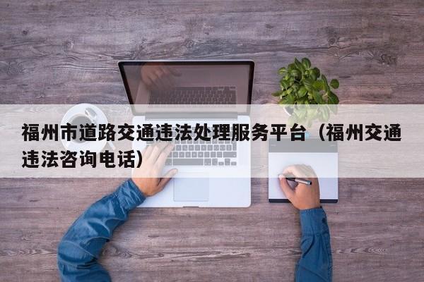 福州市道路交通违法处理服务平台（福州交通违法咨询电话）