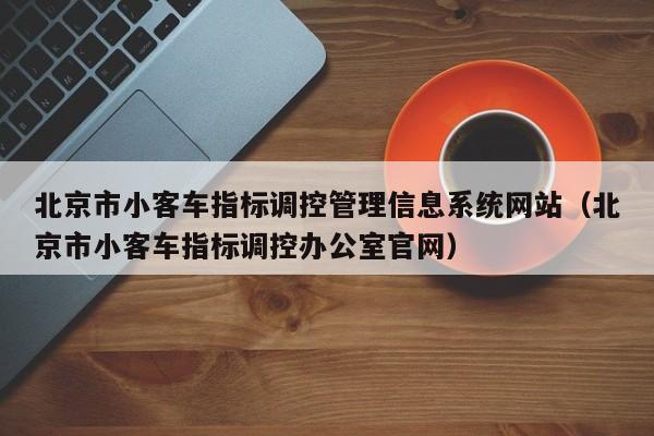 北京市小客车指标调控管理信息系统网站（北京市小客车指标调控办公室官网）