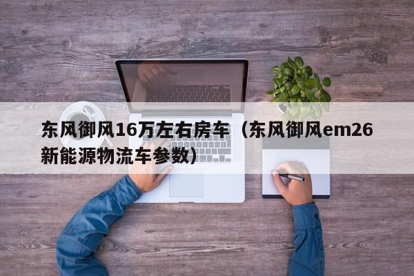东风御风16万左右房车（东风御风em26新能源物流车参数）