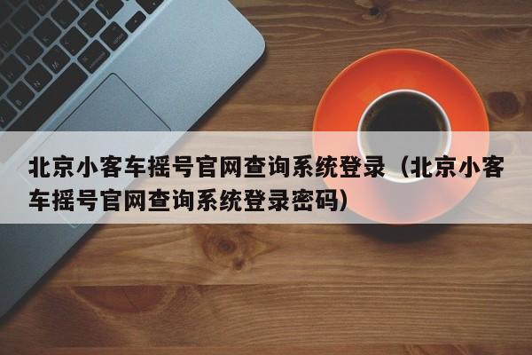 北京小客车摇号官网查询系统登录（北京小客车摇号官网查询系统登录密码）