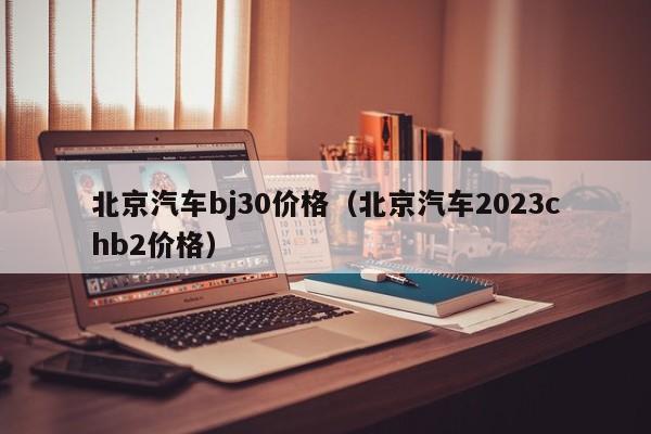 北京汽车bj30价格（北京汽车2023chb2价格）
