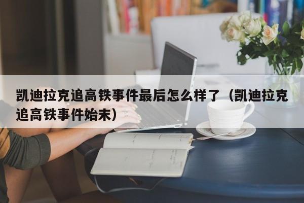 凯迪拉克追高铁事件最后怎么样了（凯迪拉克追高铁事件始末）