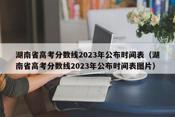 湖南省高考分数线2023年公布时间表（湖南省高考分数线2023年公布时间表图片）