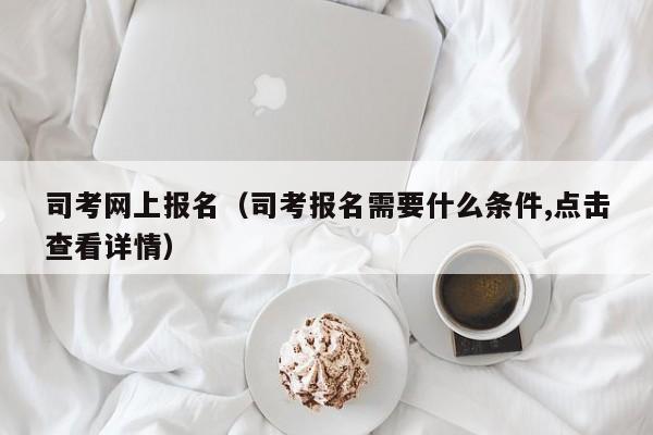 司考网上报名（司考报名需要什么条件,点击查看详情）