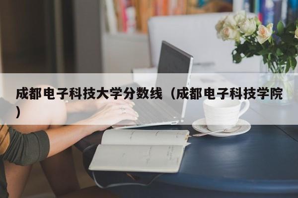 成都电子科技大学分数线（成都电子科技学院）
