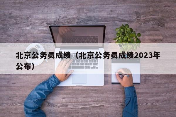 北京公务员成绩（北京公务员成绩2023年公布）