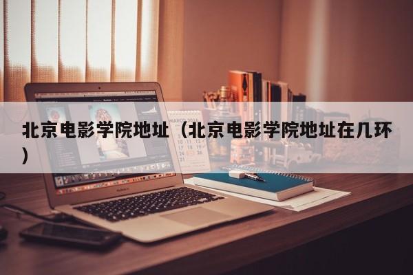 北京电影学院地址（北京电影学院地址在几环）