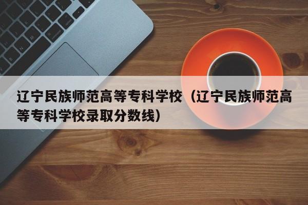 辽宁民族师范高等专科学校（辽宁民族师范高等专科学校录取分数线）