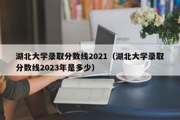 湖北大学录取分数线2021（湖北大学录取分数线2023年是多少）