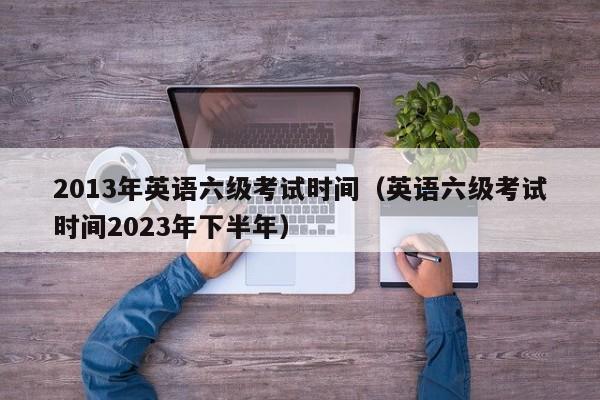 2013年英语六级考试时间（英语六级考试时间2023年下半年）