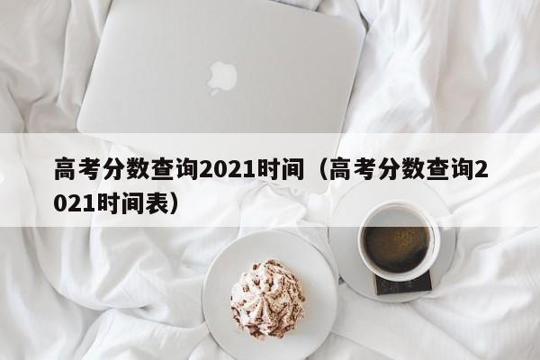 高考分数查询2021时间（高考分数查询2021时间表）