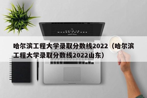 哈尔滨工程大学录取分数线2022（哈尔滨工程大学录取分数线2022山东）