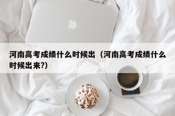 河南高考成绩什么时候出（河南高考成绩什么时候出来?）