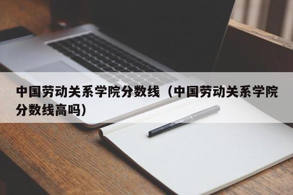 中国劳动关系学院分数线（中国劳动关系学院分数线高吗）