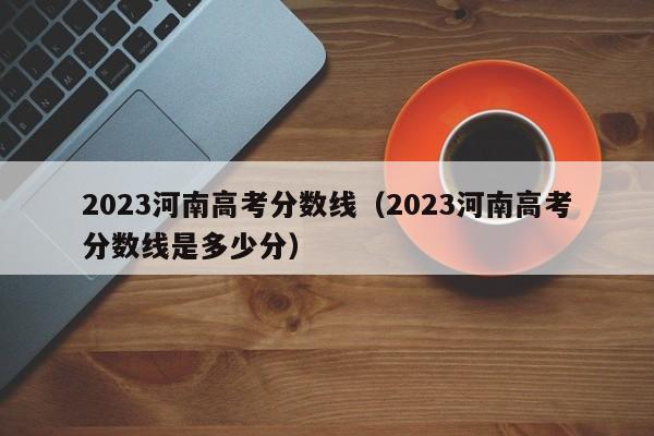 2023河南高考分数线（2023河南高考分数线是多少分）