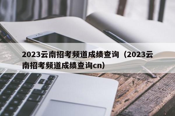 2023云南招考频道成绩查询（2023云南招考频道成绩查询cn）