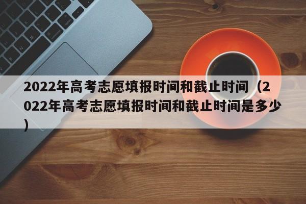 2022年高考志愿填报时间和截止时间（2022年高考志愿填报时间和截止时间是多少）
