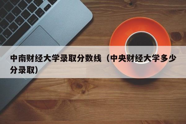 中南财经大学录取分数线（中央财经大学多少分录取）