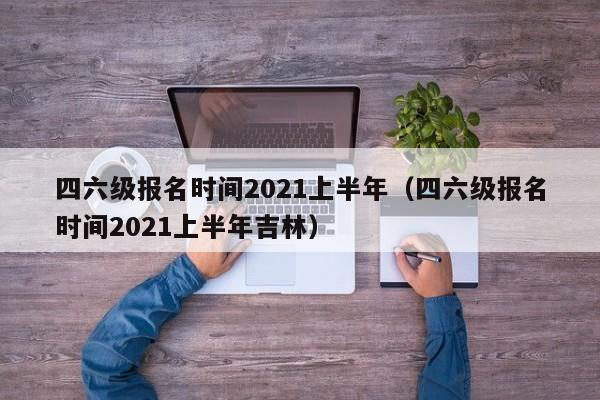四六级报名时间2021上半年（四六级报名时间2021上半年吉林）