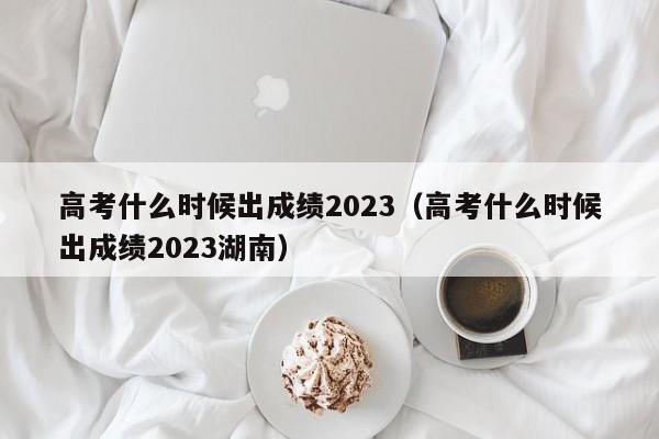 高考什么时候出成绩2023（高考什么时候出成绩2023湖南）