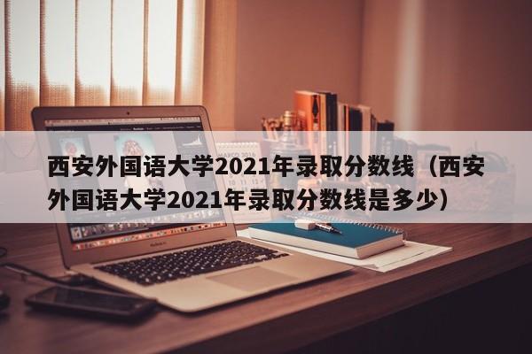 西安外国语大学2021年录取分数线（西安外国语大学2021年录取分数线是多少）
