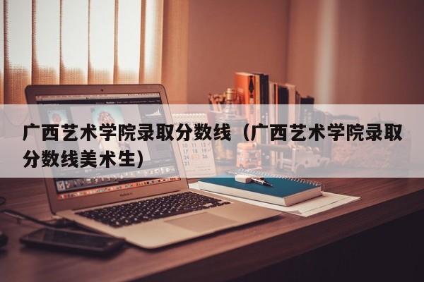 广西艺术学院录取分数线（广西艺术学院录取分数线美术生）